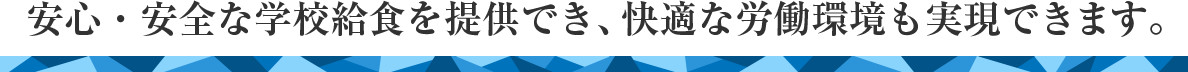 安心・安全な学校給食を提供でき、快適な労働環境も実現できます