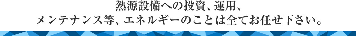 熱源設備への投資、運用、メンテナンス等エネルギーのことは全てお任せください。