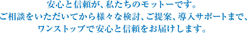 安心と信頼が、私たちのモットーです。ご相談をいただいてから様々な検討、ご提案、導入サポートまで、当社が“エネルギー利用に関する総合窓口”となって、ワンストップサービスで安心と信頼をご提供します。