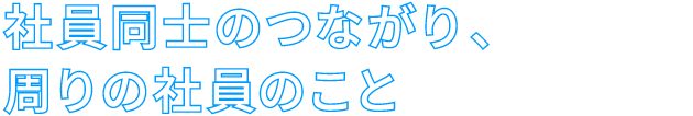 社員同士のつながり、周りの社員のこと
