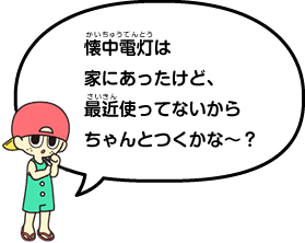 懐中電灯はお家にあったけど、最近使ってないからちゃんと点くかな〜?