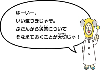 ゆーいー、いい気づきじゃぞ。普段から災害についてそなえておくことが大切じゃ!