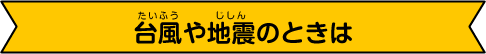 台風や地震の時は