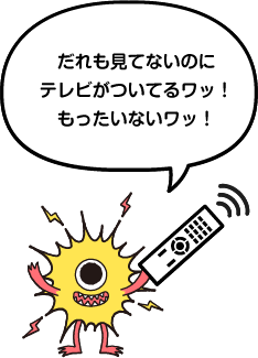 誰も見てないのにテレビがついてるワッ!もったいないワッ!