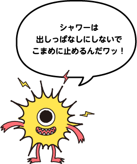シャワーは出しっぱなしにしないでこまめに止めるんだワッ!