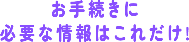 お手続きに必要な情報はこれだけ!