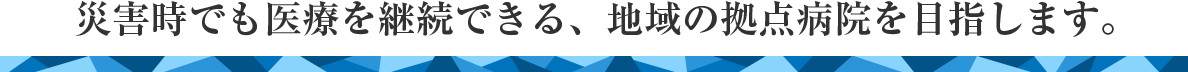 災害時でも医療を継続できる、地域の拠点病院を目指します。