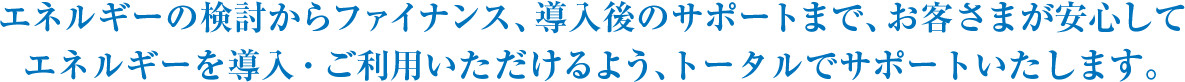 エネルギーの検討からファイナンス、導入後のサポートまで、お客さまが安心してエネルギーを導入・ご利用いただけるよう、トータルでサポートいたします。