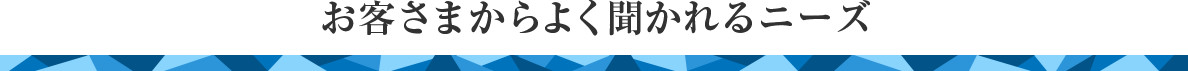 お客さまからよく聞かれるニーズ