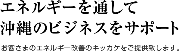 エネルギーを通して沖縄のビジネスをサポート お客さまのエネルギー改善のキッカケをご提供致します。