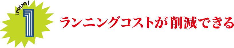 POINT1 ランニングコストが削減できる