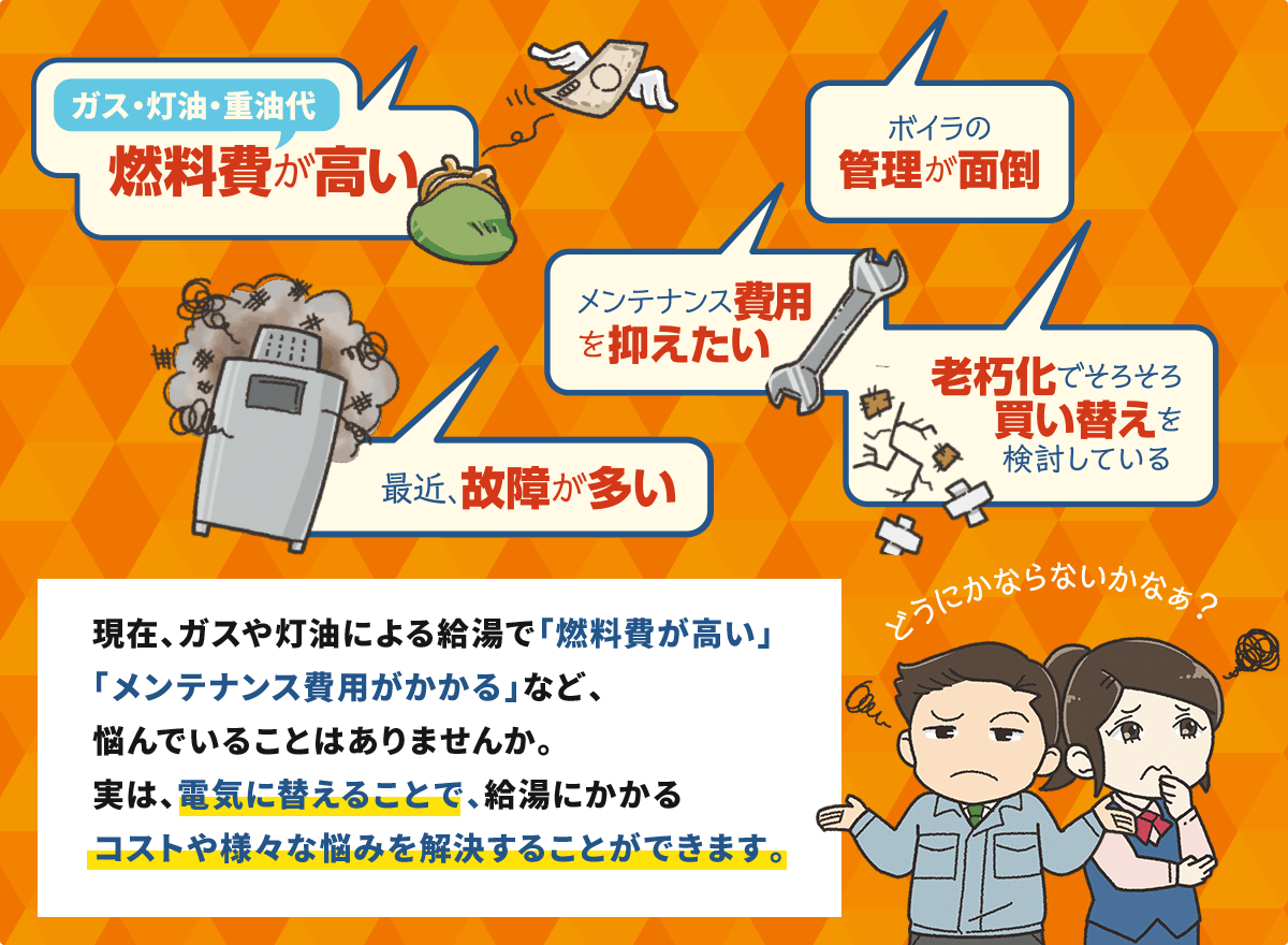 現在、ガスや灯油による給湯で「燃料費が高い」「メンテナンス費用がかかる」など、悩んでいることはありませんか。実は、電気に替えることで、給湯にかかるコストや様々な悩みを解決することができます。