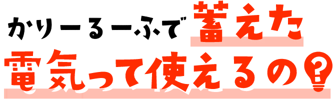 かりーるーふで蓄えた電力って使えるの?